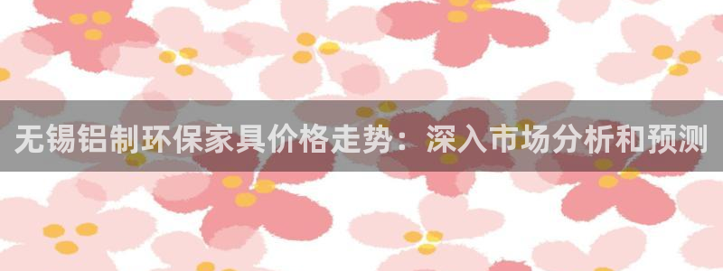 杏耀代理注册中心：无锡铝制环保家具价格走势：深入市场分析和预